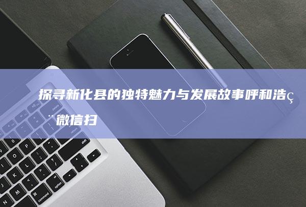 探寻新化县的独特魅力与发展故事呼和浩用微信扫